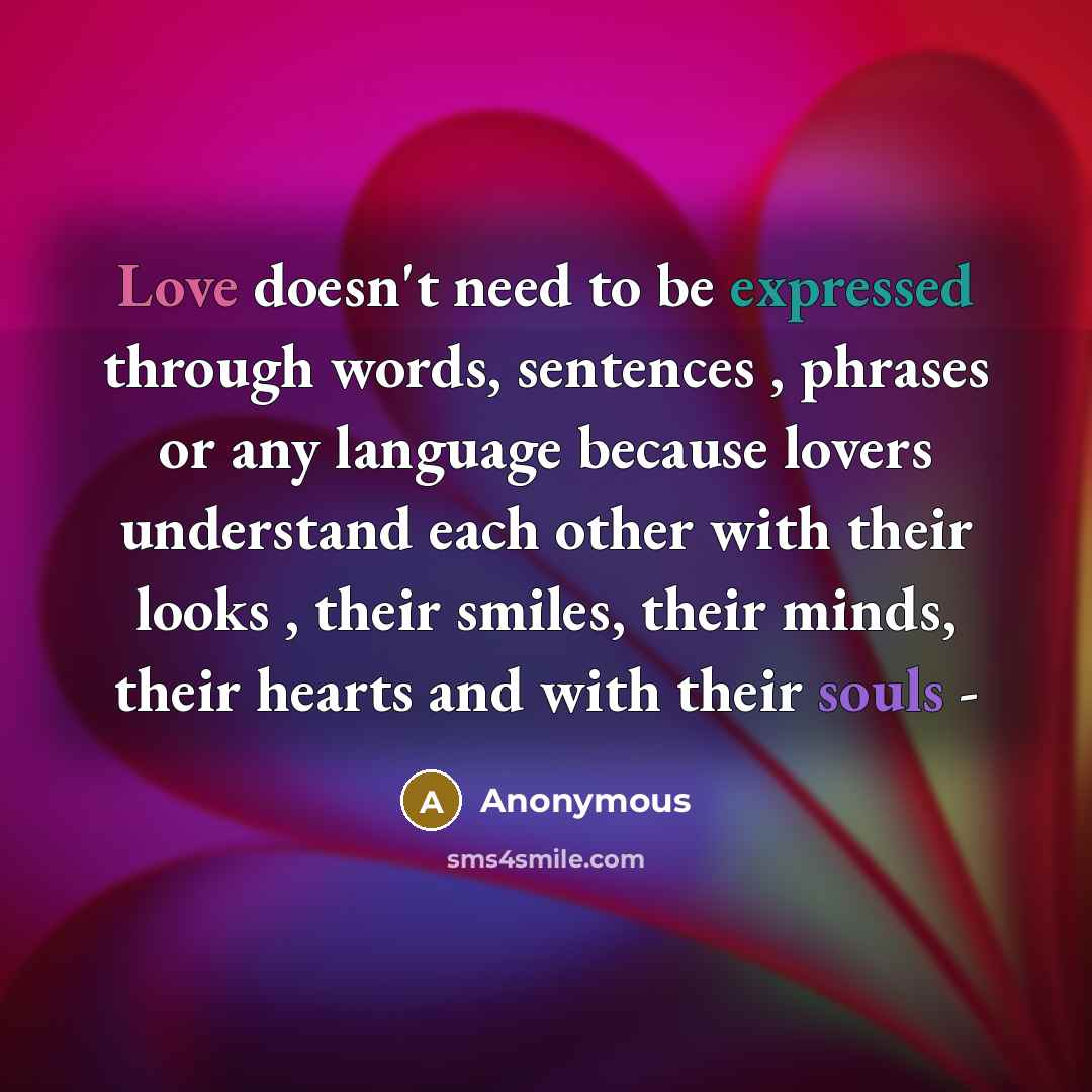 “Love doesn't need to be expressed through words, sentences , phrases or any language because lovers understand each other with their looks , their smiles, their minds, their hearts and with their souls -” quote by Anonymous