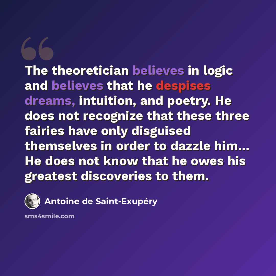 “The theoretician believes in logic and believes that he despises dreams, intuition, and poetry. He does not recognize that these three fairies have only disguised themselves in order to dazzle him… He does not know that he owes his greatest discoveries to them.” quote by Antoine de Saint-Exupery