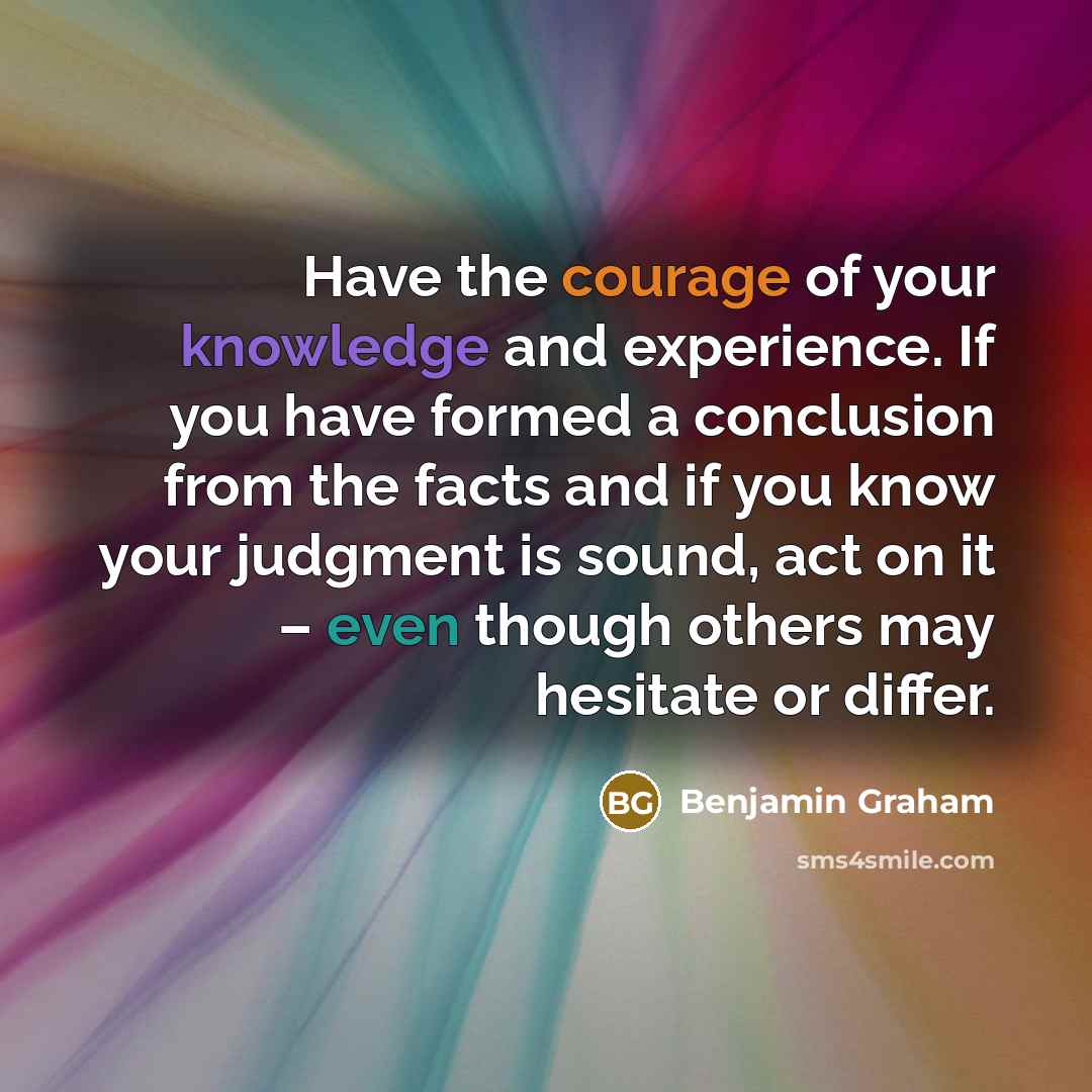 “Have the courage of your knowledge and experience. If you have formed a conclusion from the facts and if you know your judgment is sound, act on it – even though others may hesitate or differ.” quote by Benjamin Graham