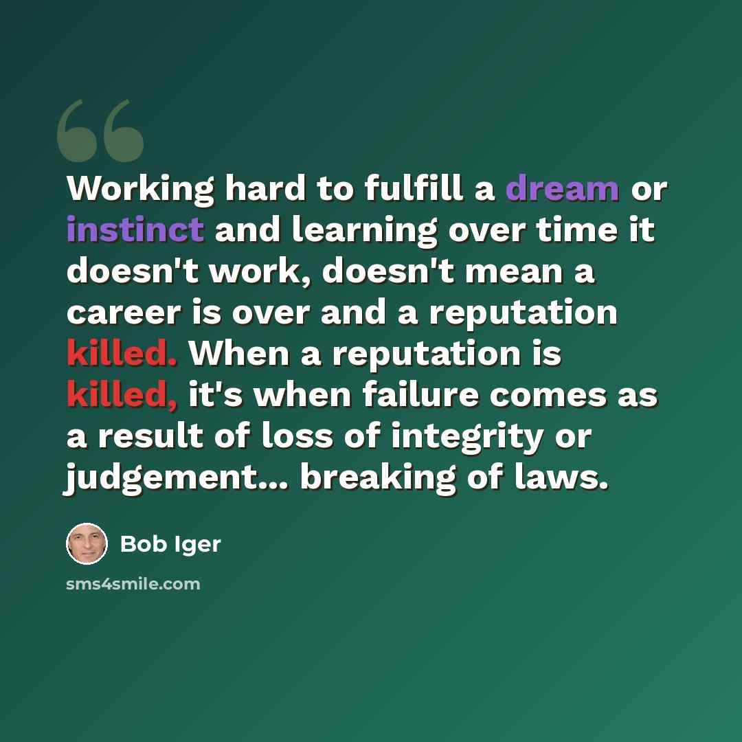 “Working hard to fulfill a dream or instinct and learning over time it doesn't work, doesn't mean a career is over and a reputation killed. When a reputation is killed, it's when failure comes as a result of loss of integrity or judgement... breaking of laws.” quote by Bob Iger