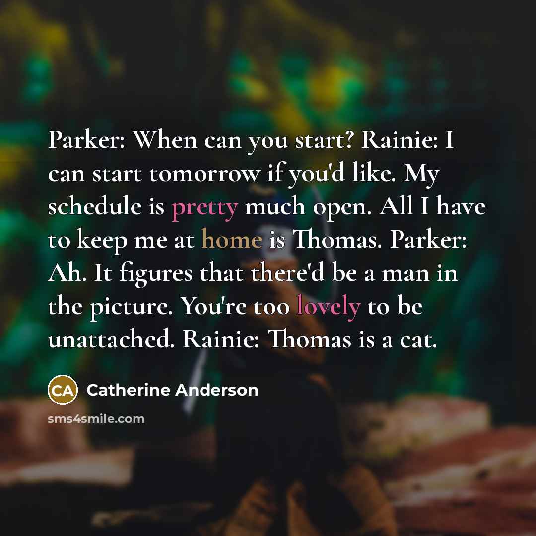 “Parker: When can you start? Rainie: I can start tomorrow if you'd like. My schedule is pretty much open. All I have to keep me at home is Thomas. Parker: Ah. It figures that there'd be a man in the picture. You're too lovely to be unattached. Rainie: Thomas is a cat.” quote by Catherine Anderson