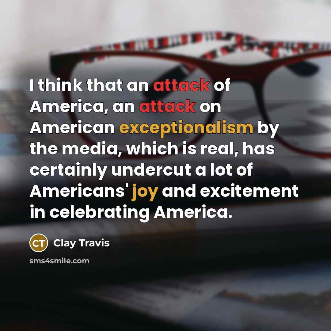 “I think that an attack of America, an attack on American exceptionalism by the media, which is real, has certainly undercut a lot of Americans' joy and excitement in celebrating America.” quote by Clay Travis