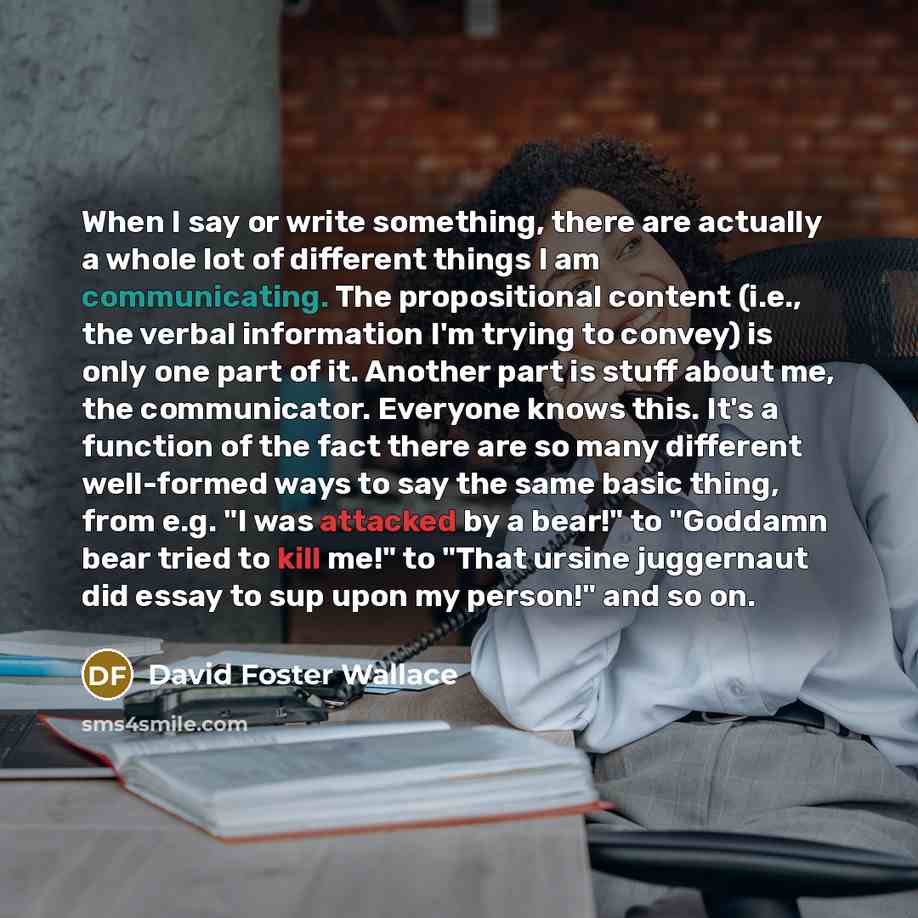 “When I say or write something, there are actually a whole lot of different things I am communicating. The propositional content (i.e., the verbal information I'm trying to convey) is only one part of it. Another part is stuff about me, the communicator. Everyone knows this. It's a function of the…” quote by David Foster Wallace