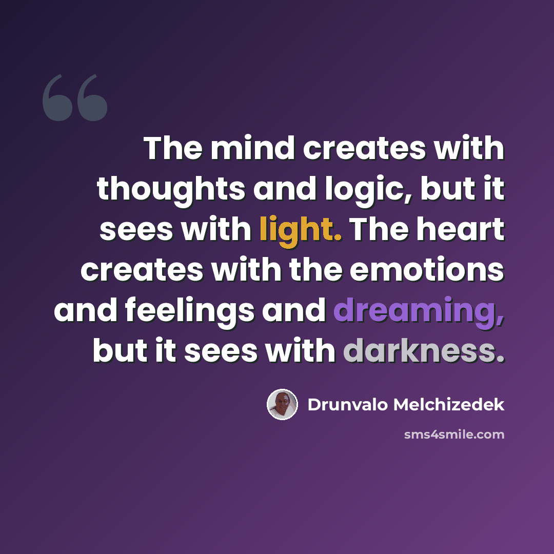 “The mind creates with thoughts and logic, but it sees with light. The heart creates with the emotions and feelings and dreaming, but it sees with darkness.” quote by Drunvalo Melchizedek