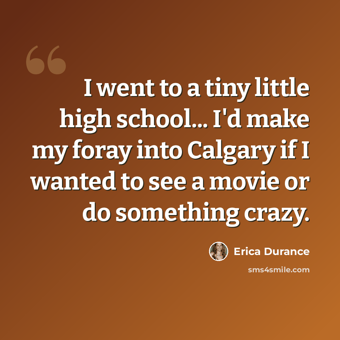 “I went to a tiny little high school... I'd make my foray into Calgary if I wanted to see a movie or do something crazy.” quote by Erica Durance