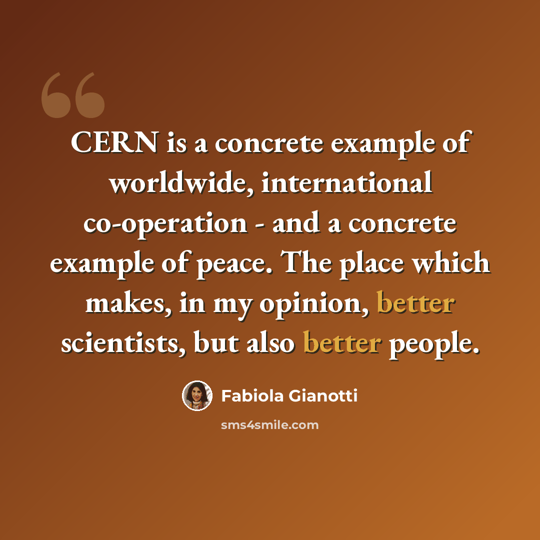 “CERN is a concrete example of worldwide, international co-operation - and a concrete example of peace. The place which makes, in my opinion, better scientists, but also better people.” quote by Fabiola Gianotti