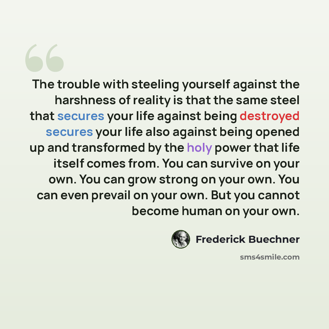 “The trouble with steeling yourself against the harshness of reality is that the same steel that secures your life against being destroyed secures your life also against being opened up and transformed by the holy power that life itself comes from. You can survive on your own. You can grow strong…” quote by Frederick Buechner