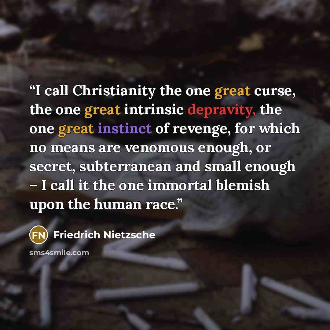 “I call Christianity the one great curse, the one great intrinsic depravity, the one great instinct of revenge, for which no means are venomous enough, or secret, subterranean and small enough – I call it the one immortal blemish upon the human race.” quote by Friedrich Nietzsche