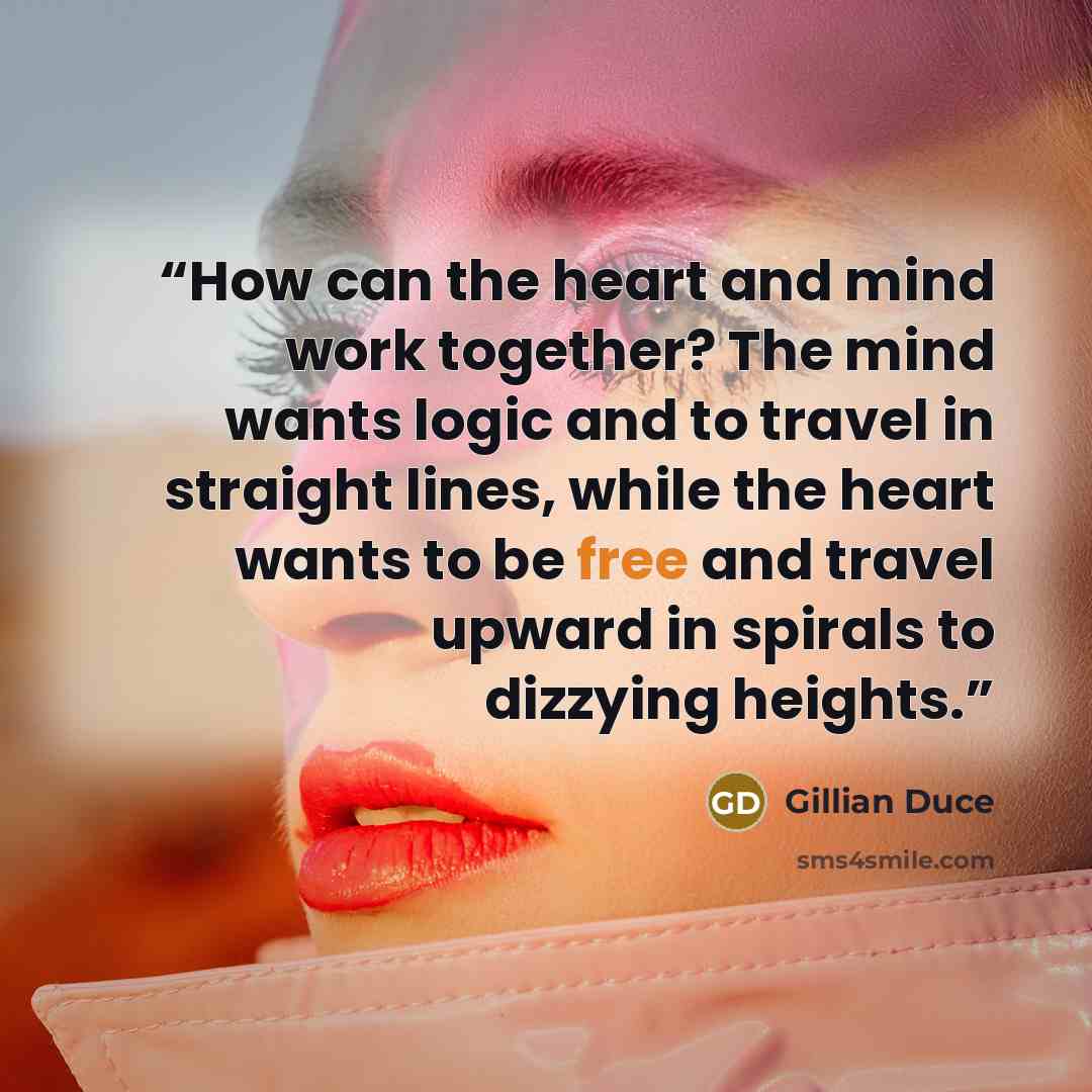 “How can the heart and mind work together? The mind wants logic and to travel in straight lines, while the heart wants to be free and travel upward in spirals to dizzying heights.” quote by Gillian Duce