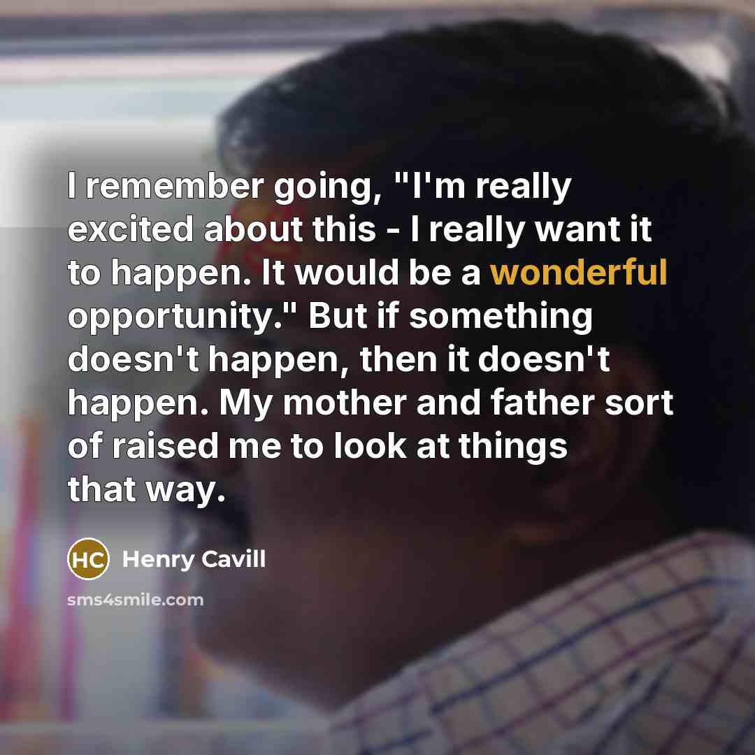 “I remember going, "I'm really excited about this - I really want it to happen. It would be a wonderful opportunity." But if something doesn't happen, then it doesn't happen. My mother and father sort of raised me to look at things that way.” quote by Henry Cavill