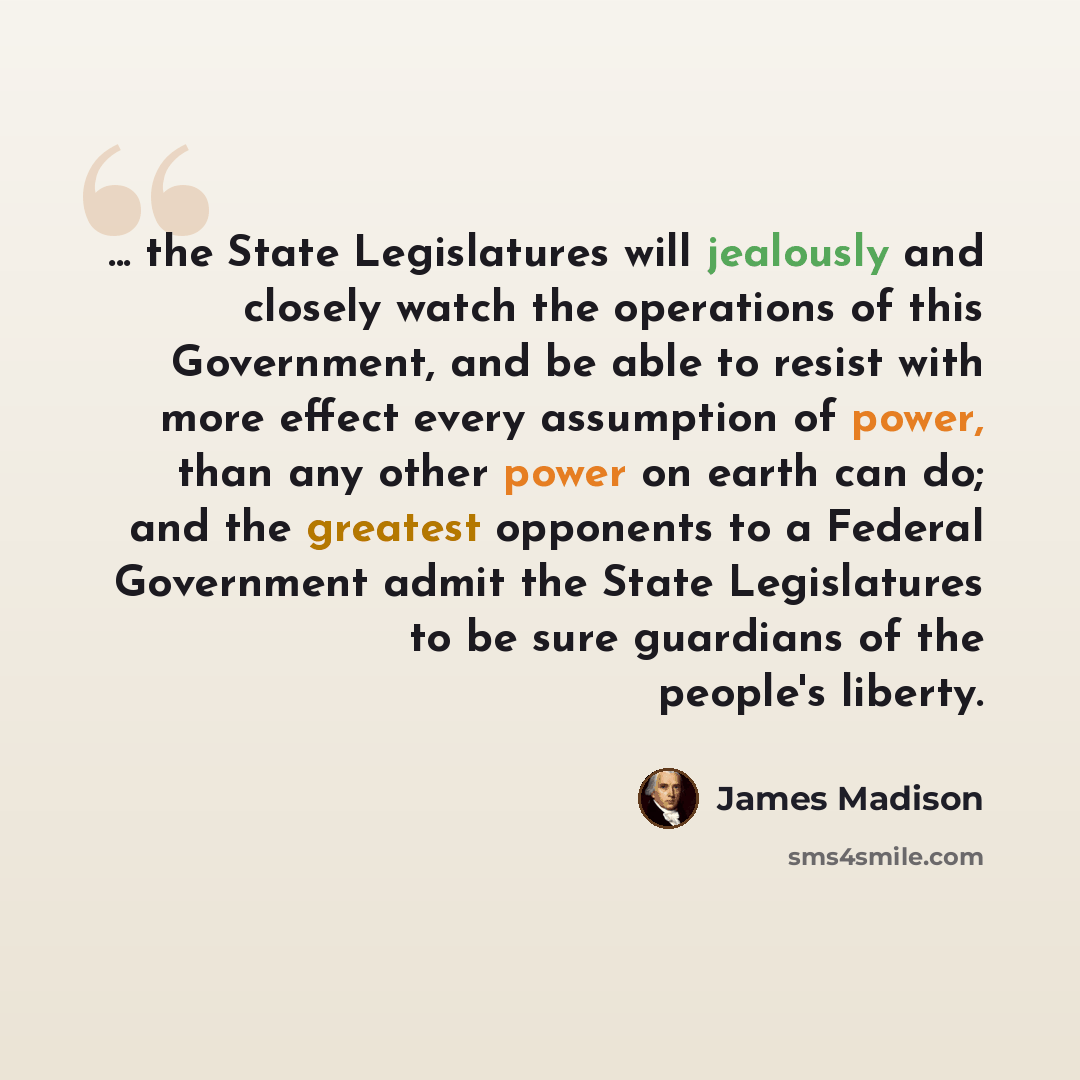 “... the State Legislatures will jealously and closely watch the operations of this Government, and be able to resist with more effect every assumption of power, than any other power on earth can do; and the greatest opponents to a Federal Government admit the State Legislatures to be sure…” quote by James Madison