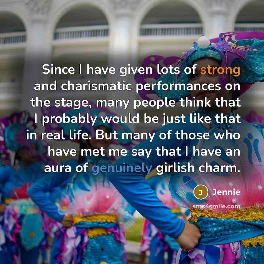 “Since I have given lots of strong and charismatic performances on the stage, many people think that I probably would be just like that in real life. But many of those who have met me say that I have an aura of genuinely girlish charm.” quote by Jennie