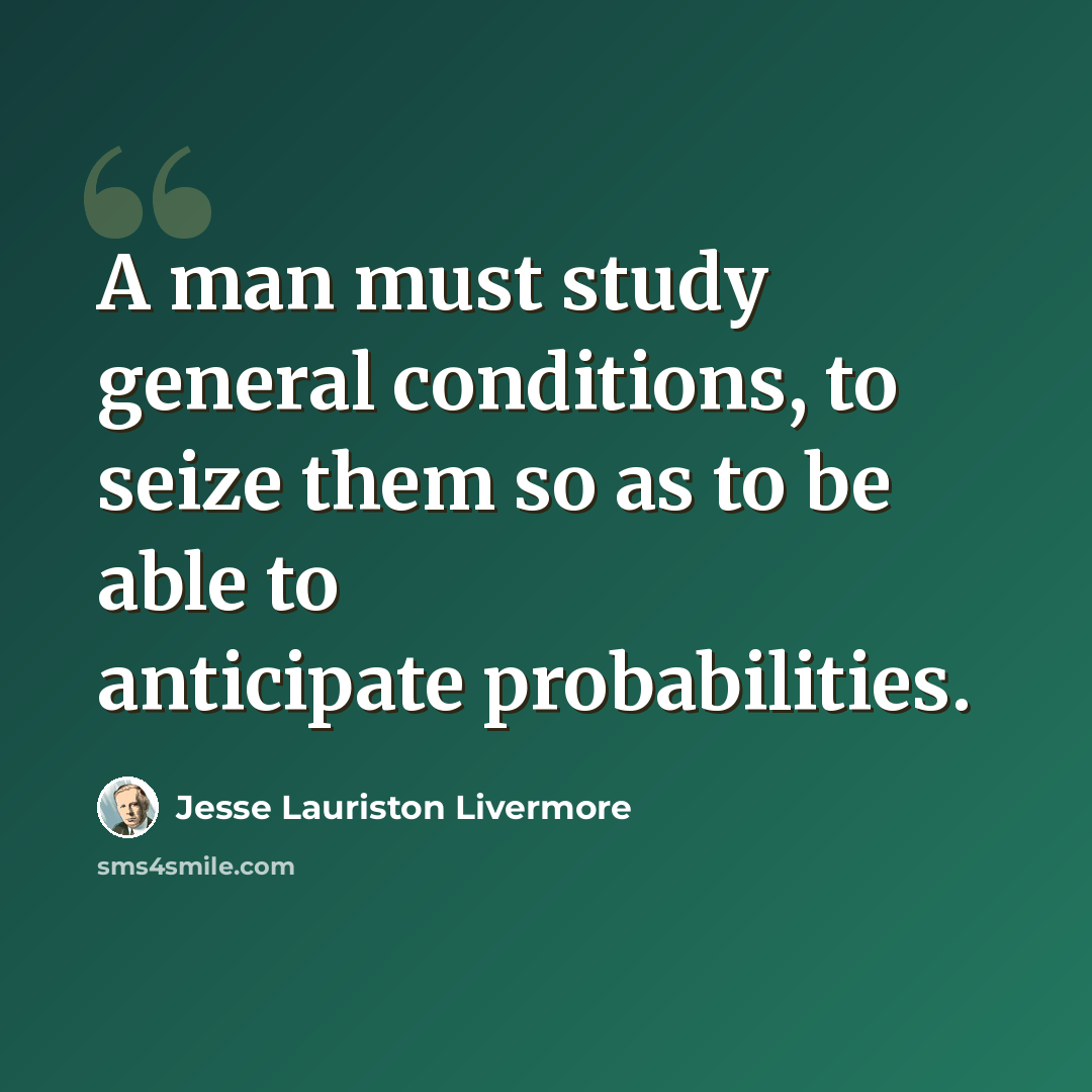 “A man must study general conditions, to seize them so as to be able to anticipate probabilities.” quote by Jesse Lauriston Livermore