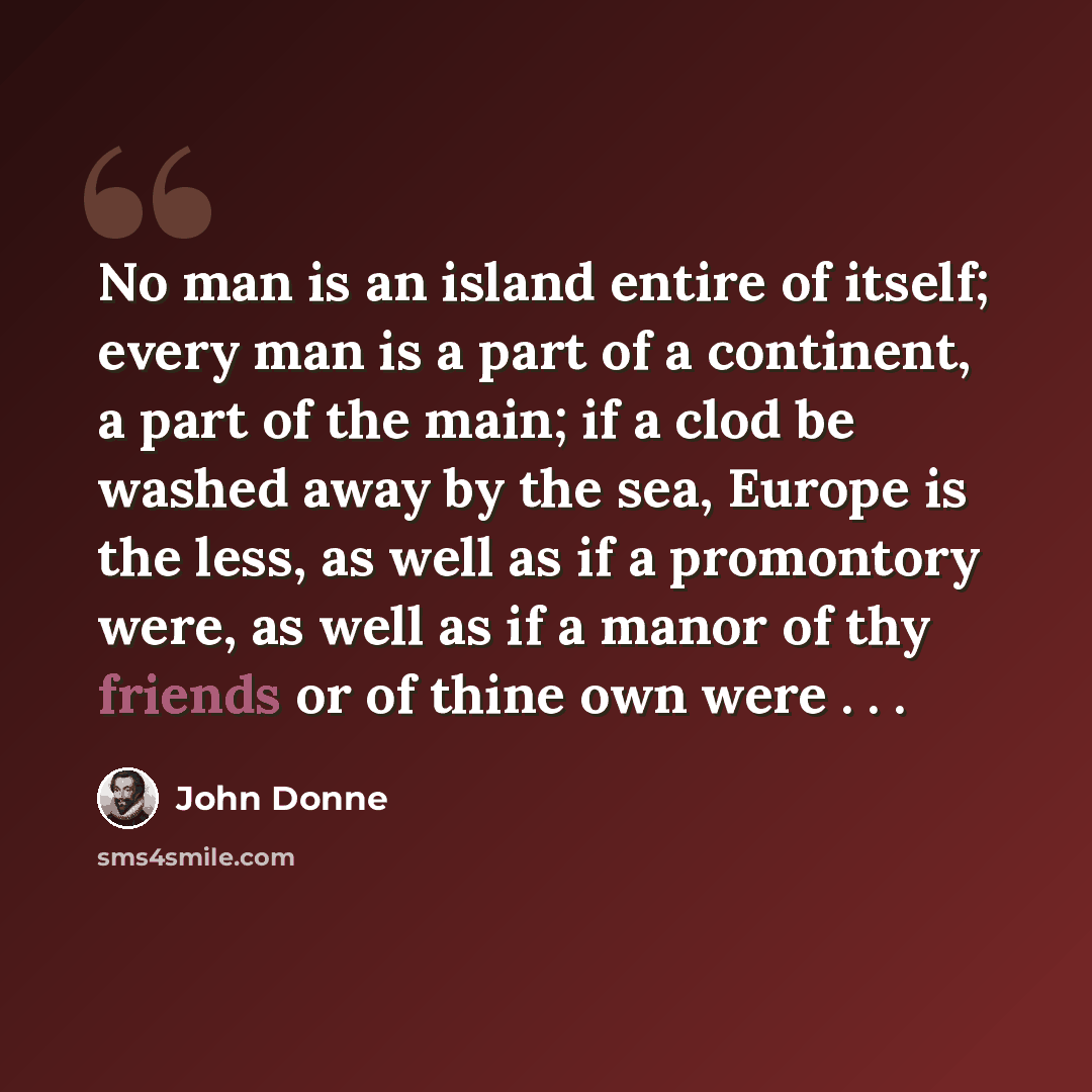 “No man is an island entire of itself; every man is a part of a continent, a part of the main; if a clod be washed away by the sea, Europe is the less, as well as if a promontory were, as well as if a manor of thy friends or of thine own were . . .” quote by John Donne