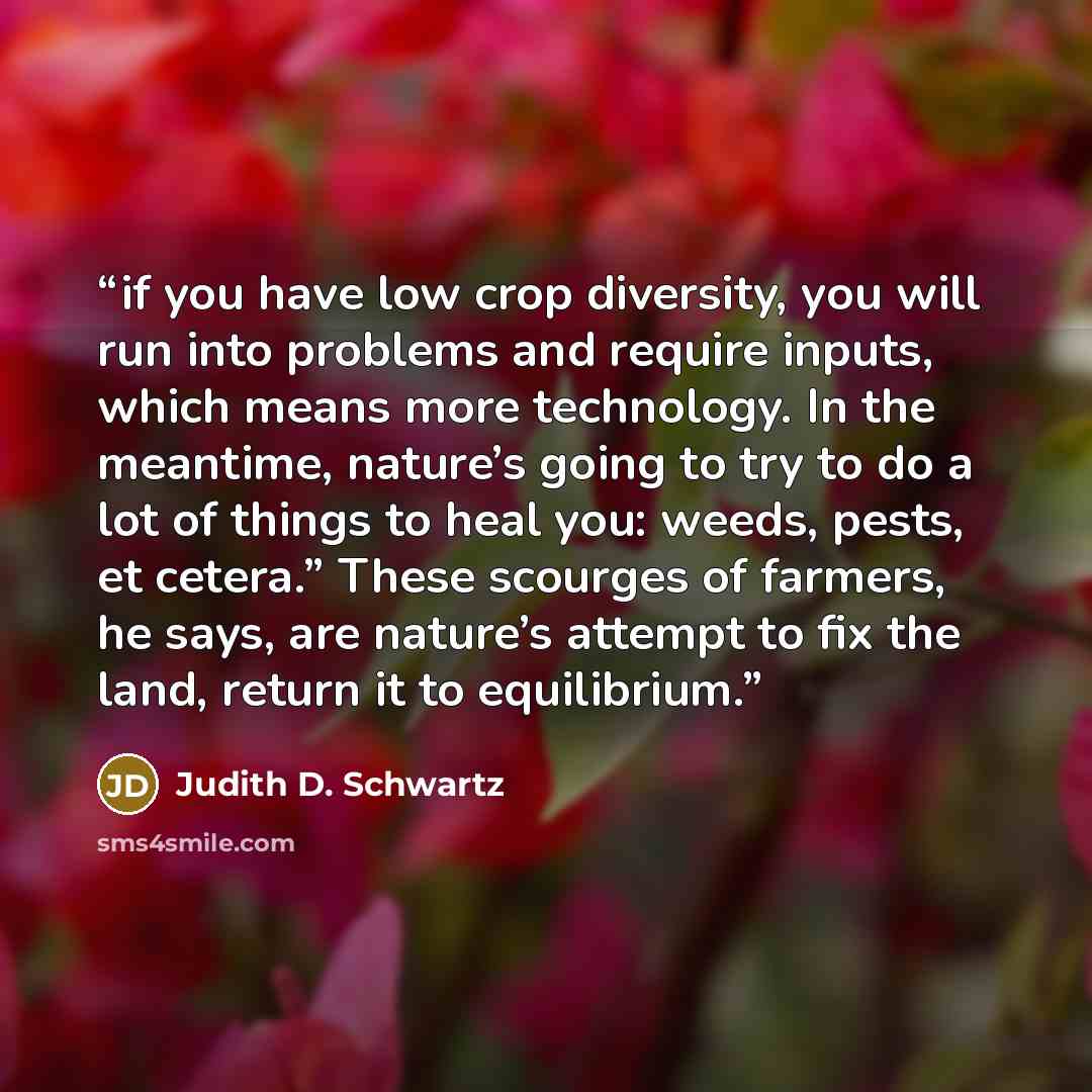 “if you have low crop diversity, you will run into problems and require inputs, which means more technology. In the meantime, nature’s going to try to do a lot of things to heal you: weeds, pests, et cetera.” These scourges of farmers, he says, are nature’s attempt to fix the land, return it to…” quote by Judith D. Schwartz