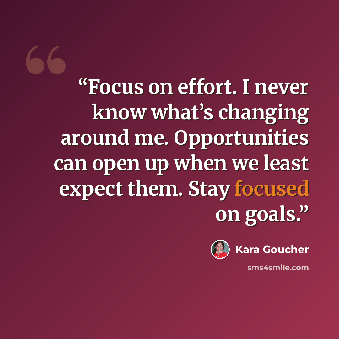 “Focus on effort. I never know what’s changing around me. Opportunities can open up when we least expect them. Stay focused on goals.” quote by Kara Goucher