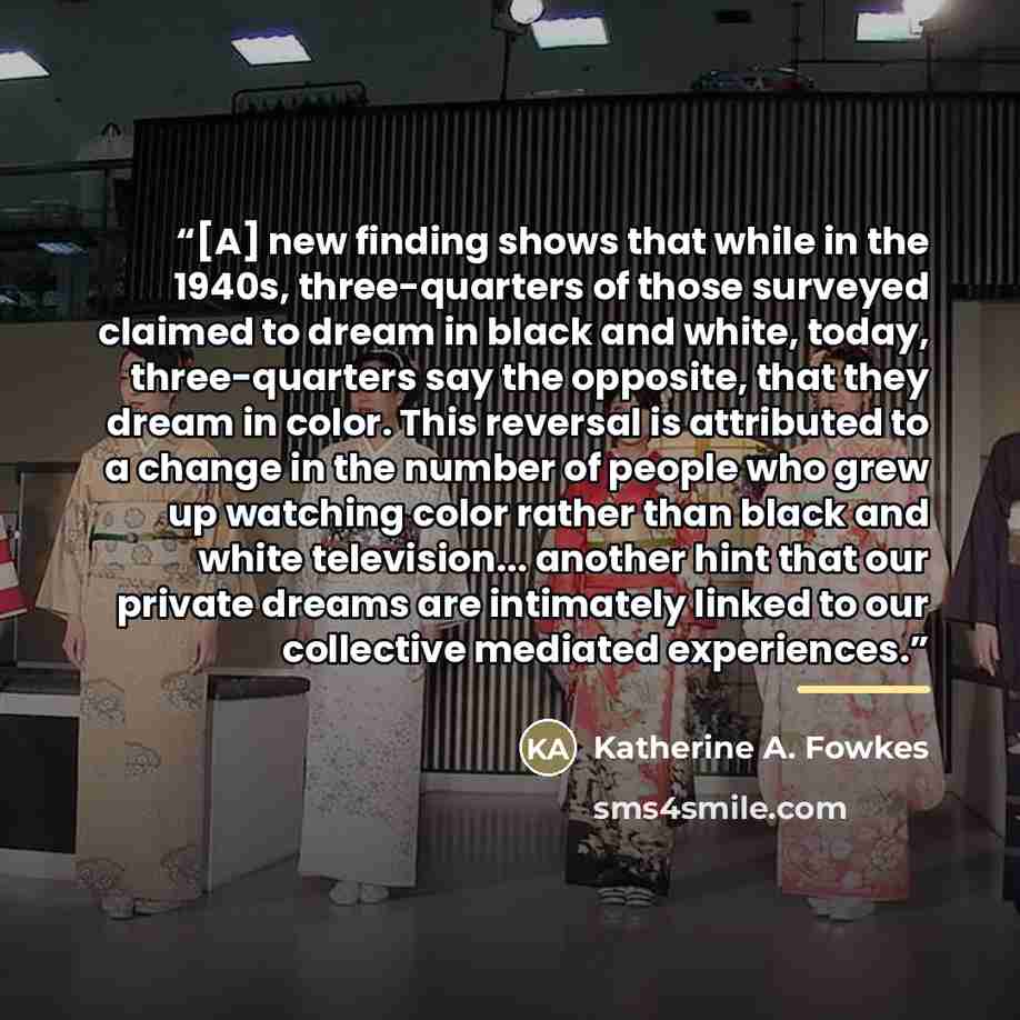 “[A] new finding shows that while in the 1940s, three-quarters of those surveyed claimed to dream in black and white, today, three-quarters say the opposite, that they dream in color. This reversal is attributed to a change in the number of people who grew up watching color rather than black and…” quote by Katherine A. Fowkes