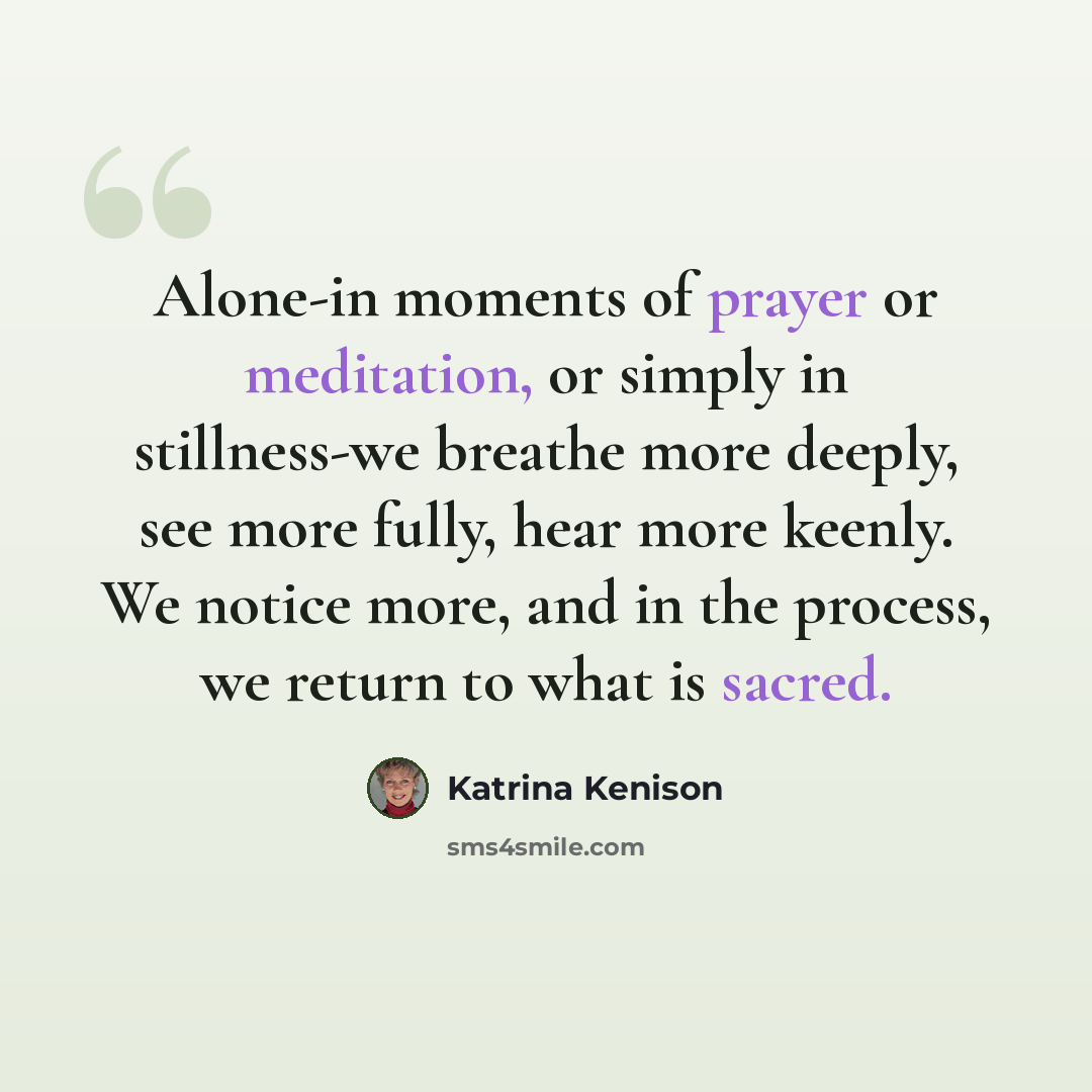 “Alone-in moments of prayer or meditation, or simply in stillness-we breathe more deeply, see more fully, hear more keenly. We notice more, and in the process, we return to what is sacred.” quote by Katrina Kenison