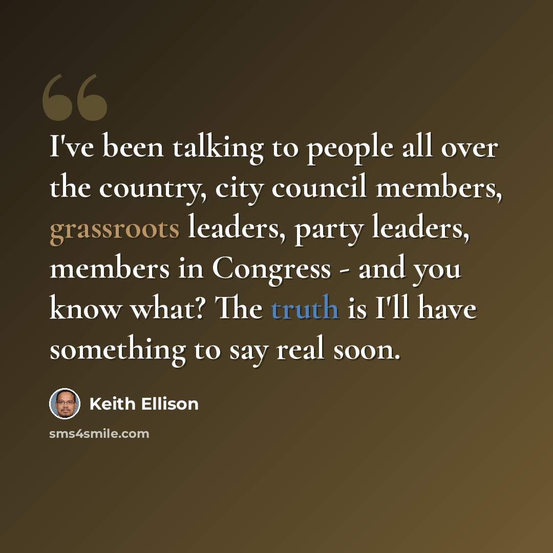 “I've been talking to people all over the country, city council members, grassroots leaders, party leaders, members in Congress - and you know what? The truth is I'll have something to say real soon.” quote by Keith Ellison