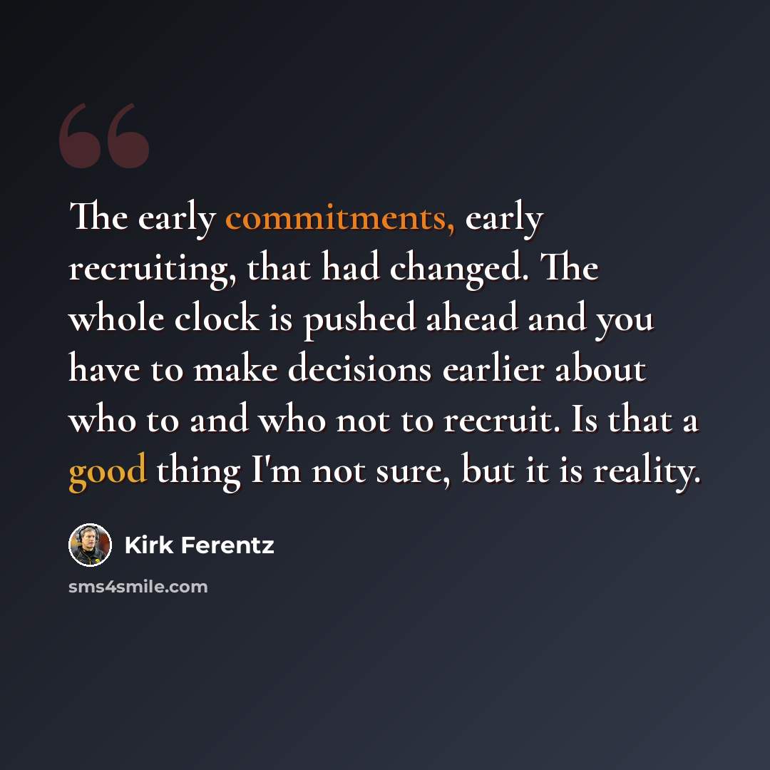 “The early commitments, early recruiting, that had changed. The whole clock is pushed ahead and you have to make decisions earlier about who to and who not to recruit. Is that a good thing I'm not sure, but it is reality.” quote by Kirk Ferentz