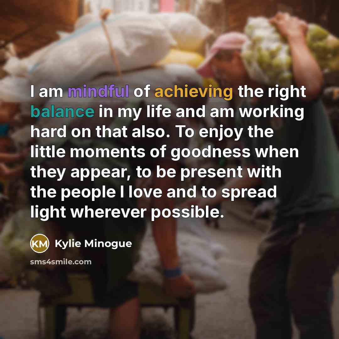 “I am mindful of achieving the right balance in my life and am working hard on that also. To enjoy the little moments of goodness when they appear, to be present with the people I love and to spread light wherever possible.” quote by Kylie Minogue