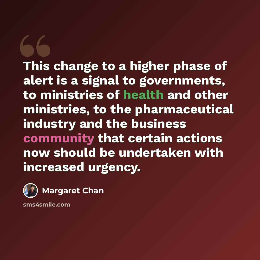 “This change to a higher phase of alert is a signal to governments, to ministries of health and other ministries, to the pharmaceutical industry and the business community that certain actions now should be undertaken with increased urgency.” quote by Margaret Chan