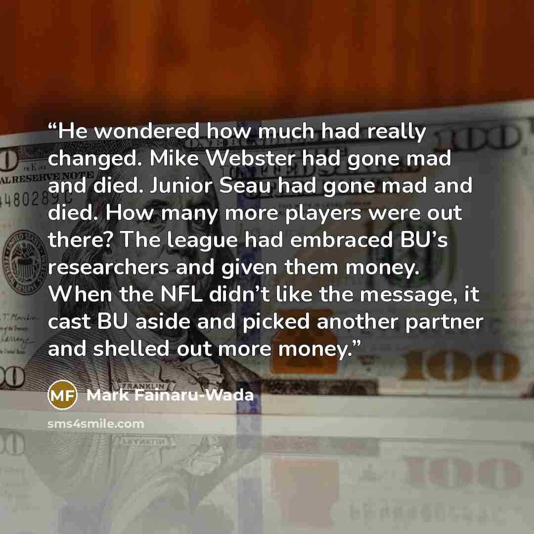 “He wondered how much had really changed. Mike Webster had gone mad and died. Junior Seau had gone mad and died. How many more players were out there? The league had embraced BU’s researchers and given them money. When the NFL didn’t like the message, it cast BU aside and picked another partner and…” quote by Mark Fainaru-Wada