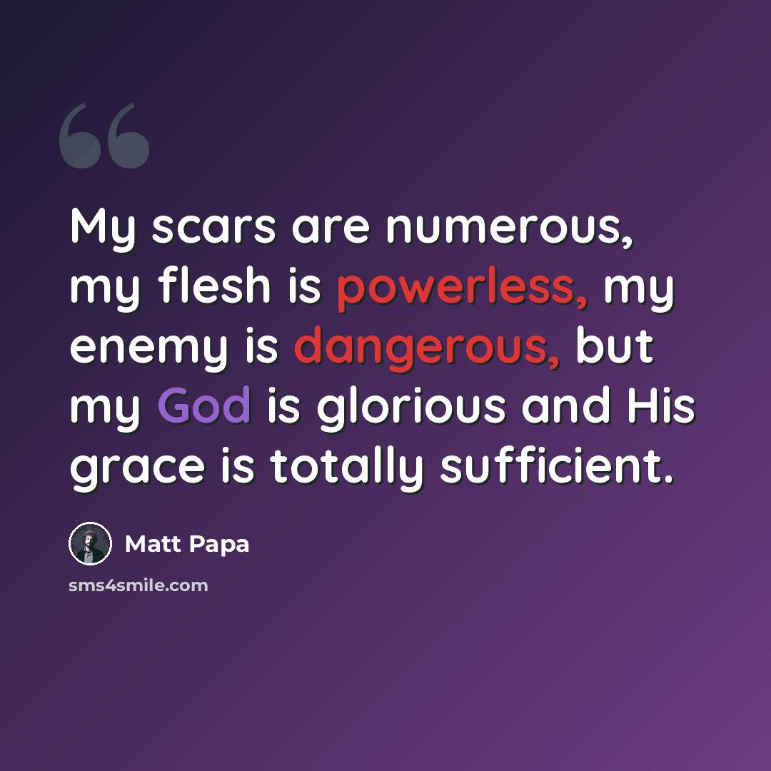 “My scars are numerous, my flesh is powerless, my enemy is dangerous, but my God is glorious and His grace is totally sufficient.” quote by Matt Papa