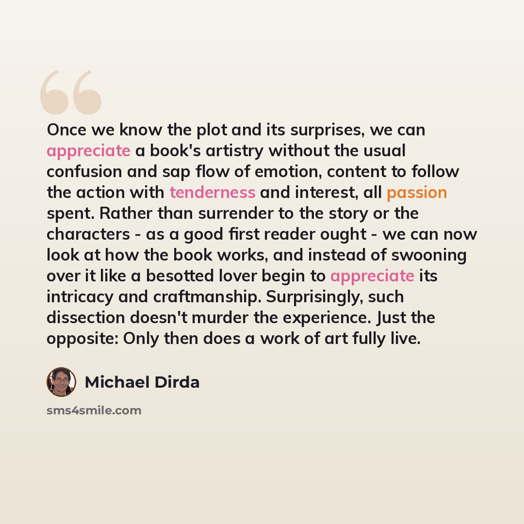 “Once we know the plot and its surprises, we can appreciate a book's artistry without the usual confusion and sap flow of emotion, content to follow the action with tenderness and interest, all passion spent. Rather than surrender to the story or the characters - as a good first reader ought - we…” quote by Michael Dirda
