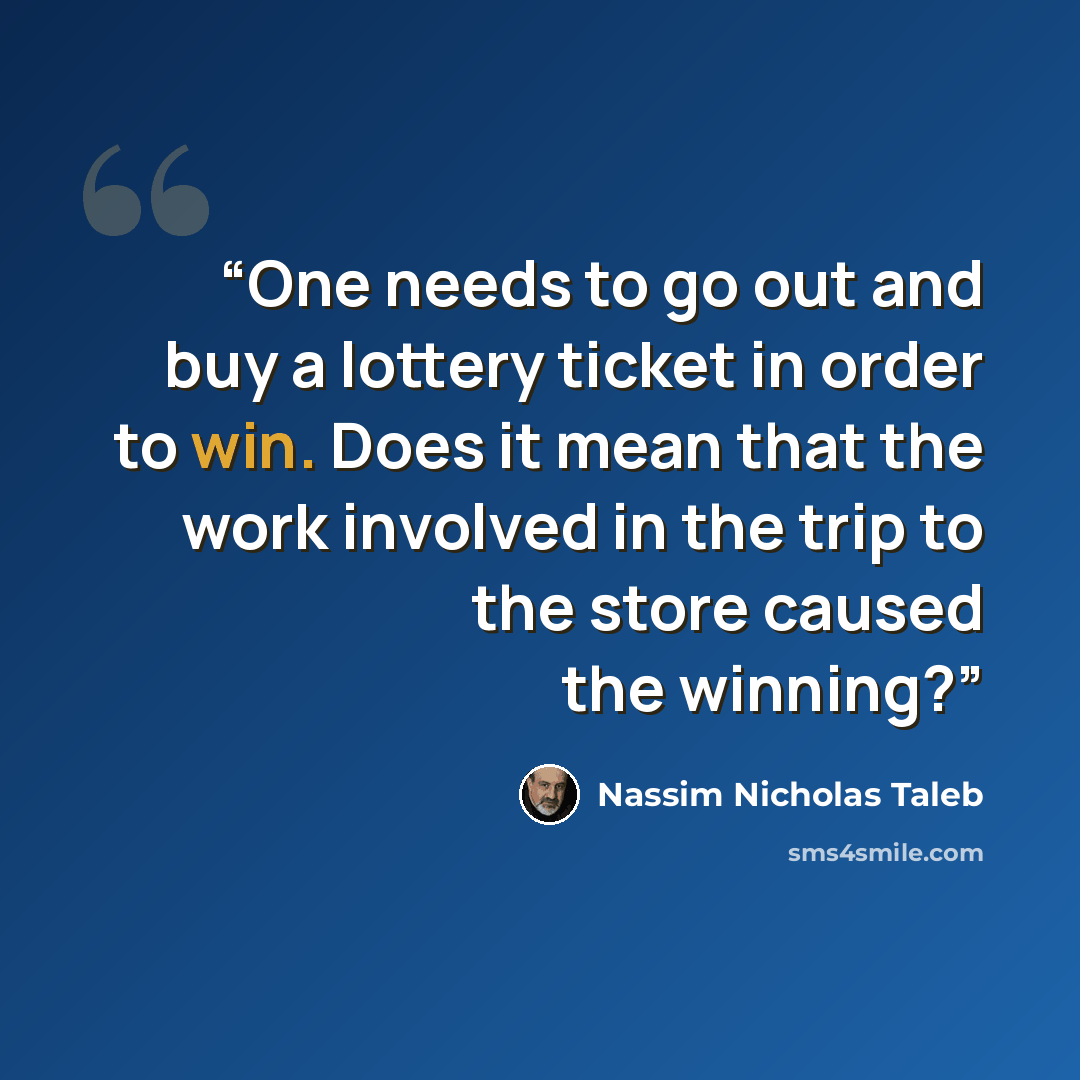 “One needs to go out and buy a lottery ticket in order to win. Does it mean that the work involved in the trip to the store caused the winning?” quote by Nassim Nicholas Taleb