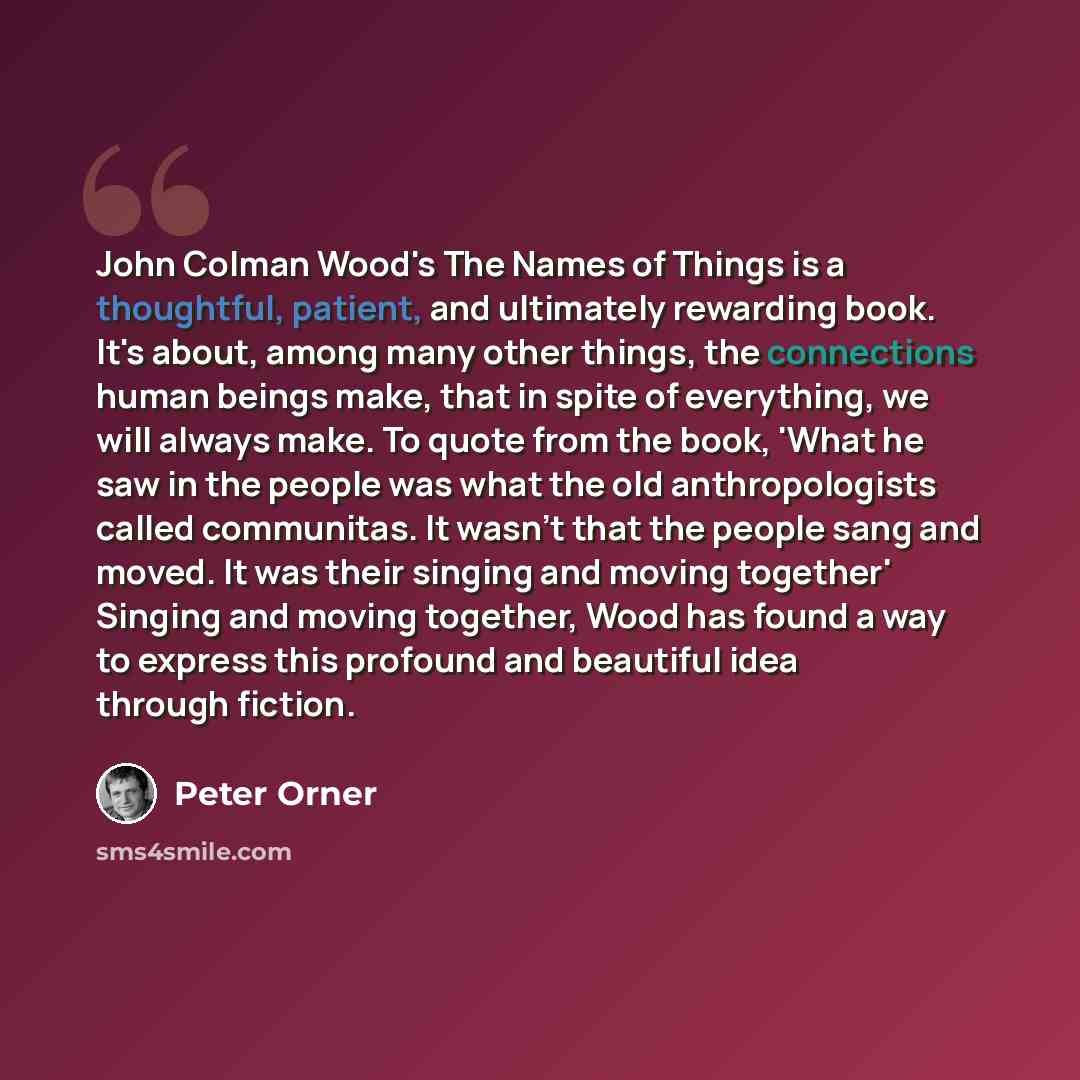 “John Colman Wood's The Names of Things is a thoughtful, patient, and ultimately rewarding book. It's about, among many other things, the connections human beings make, that in spite of everything, we will always make. To quote from the book, 'What he saw in the people was what the old…” quote by Peter Orner