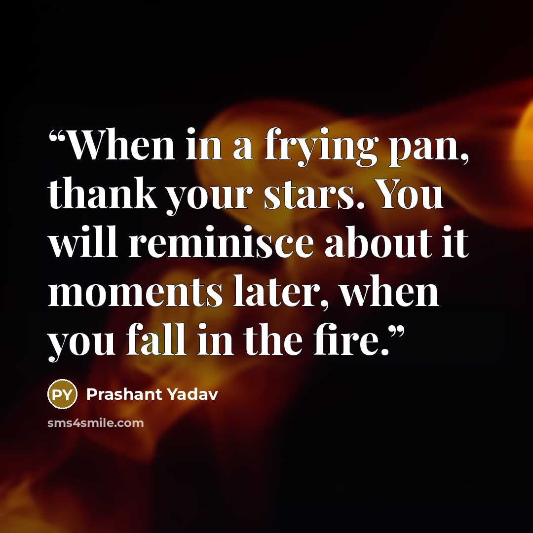 “When in a frying pan, thank your stars. You will reminisce about it moments later, when you fall in the fire.” quote by Prashant Yadav