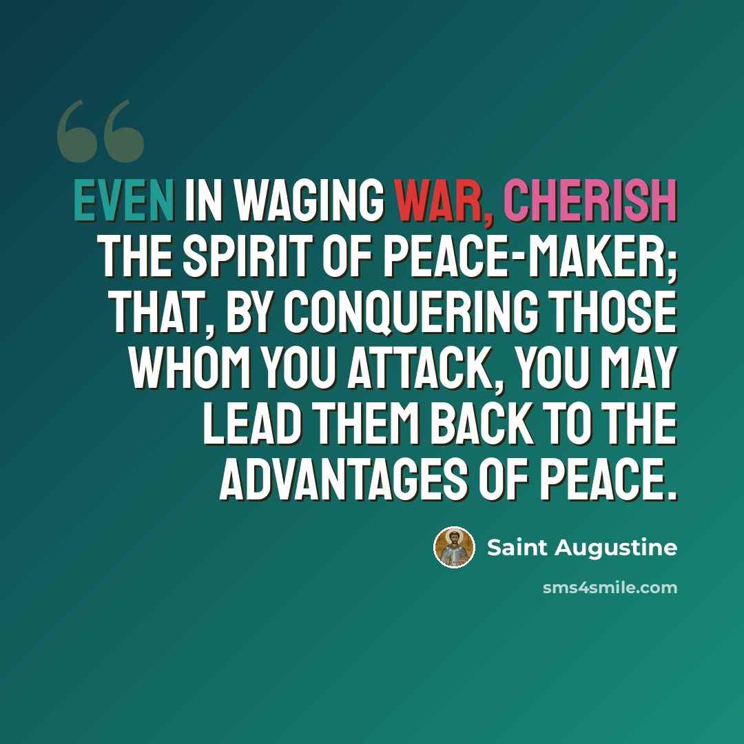 “Even in waging war, cherish the spirit of peace-maker; that, by conquering those whom you attack, you may lead them back to the advantages of peace.” quote by Saint Augustine