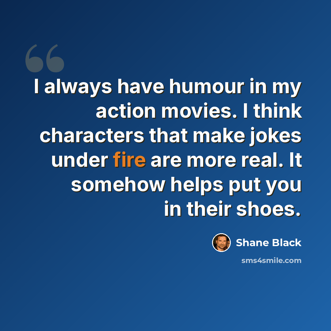 “I always have humour in my action movies. I think characters that make jokes under fire are more real. It somehow helps put you in their shoes.” quote by Shane Black