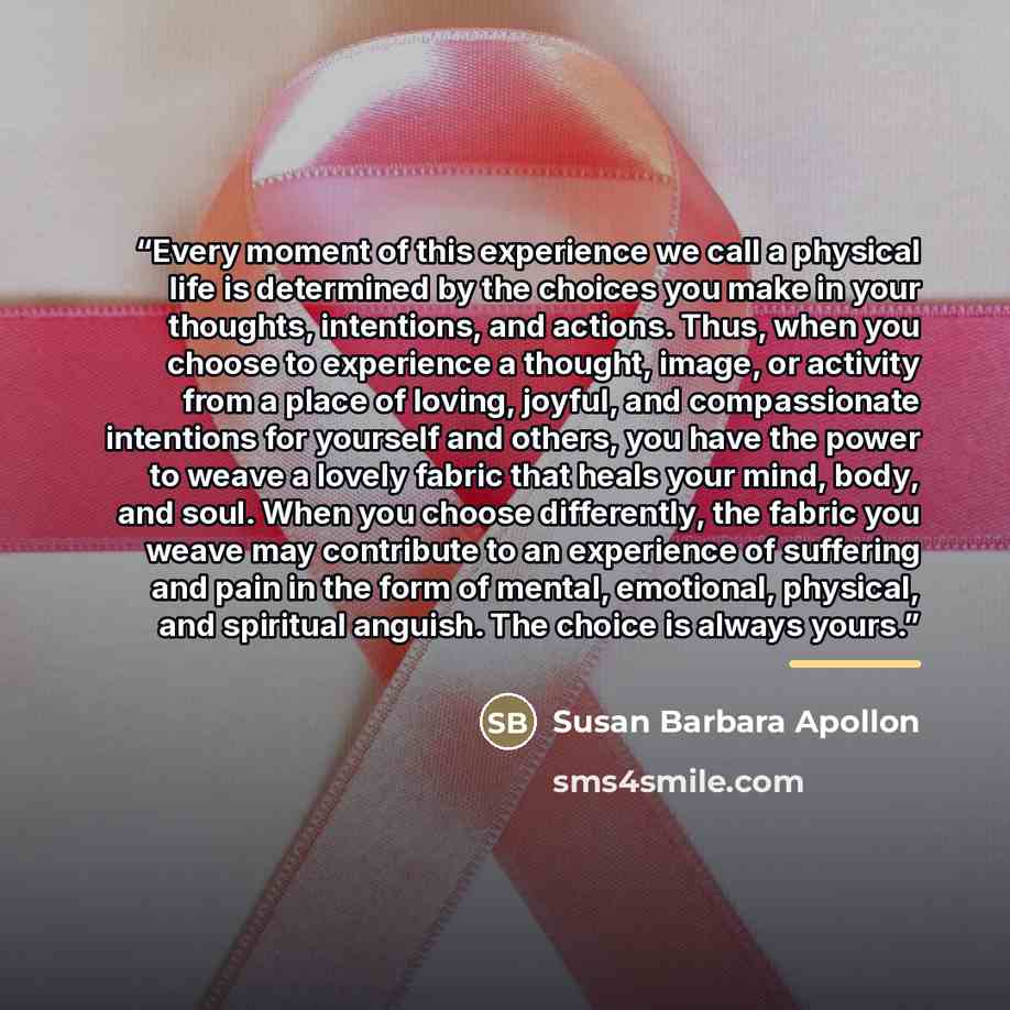 “Every moment of this experience we call a physical life is determined by the choices you make in your thoughts, intentions, and actions. Thus, when you choose to experience a thought, image, or activity from a place of loving, joyful, and compassionate intentions for yourself and others, you have…” quote by Susan Barbara Apollon
