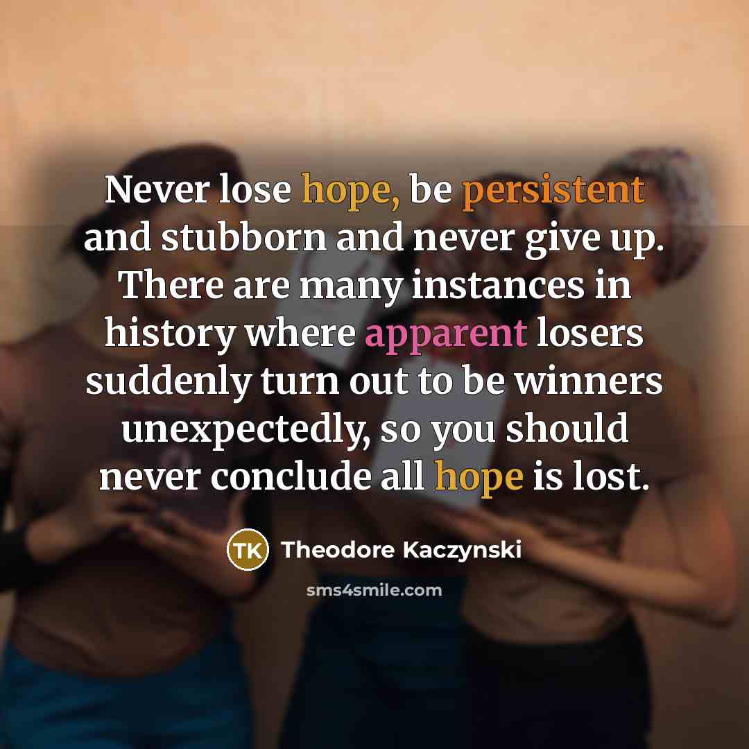 “Never lose hope, be persistent and stubborn and never give up. There are many instances in history where apparent losers suddenly turn out to be winners unexpectedly, so you should never conclude all hope is lost.” quote by Theodore Kaczynski