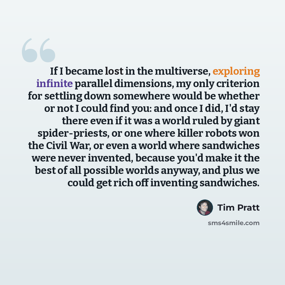 “If I became lost in the multiverse, exploring infinite parallel dimensions, my only criterion for settling down somewhere would be whether or not I could find you: and once I did, I'd stay there even if it was a world ruled by giant spider-priests, or one where killer robots won the Civil War, or…” quote by Tim Pratt