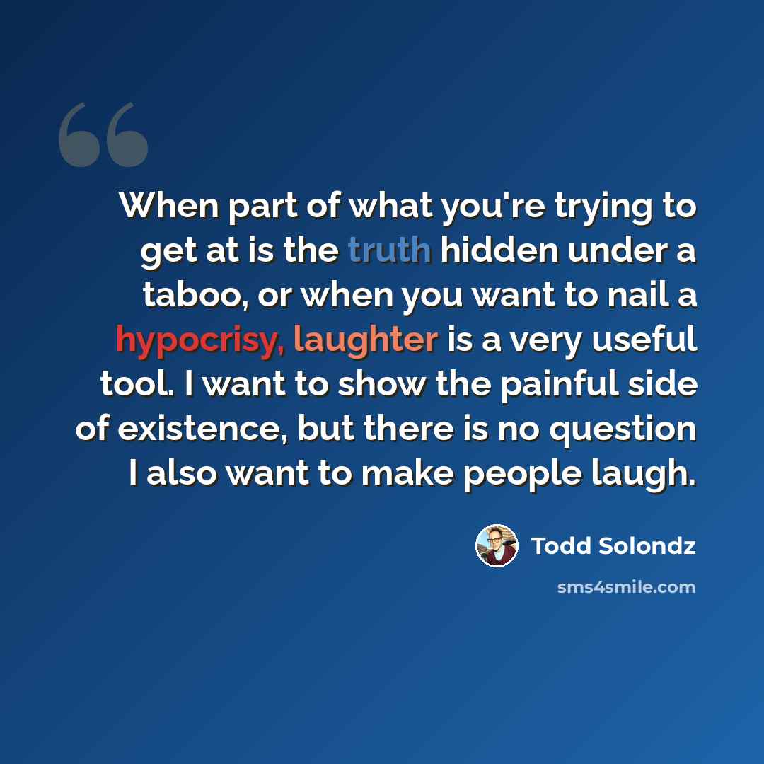 “When part of what you're trying to get at is the truth hidden under a taboo, or when you want to nail a hypocrisy, laughter is a very useful tool. I want to show the painful side of existence, but there is no question I also want to make people laugh.” quote by Todd Solondz
