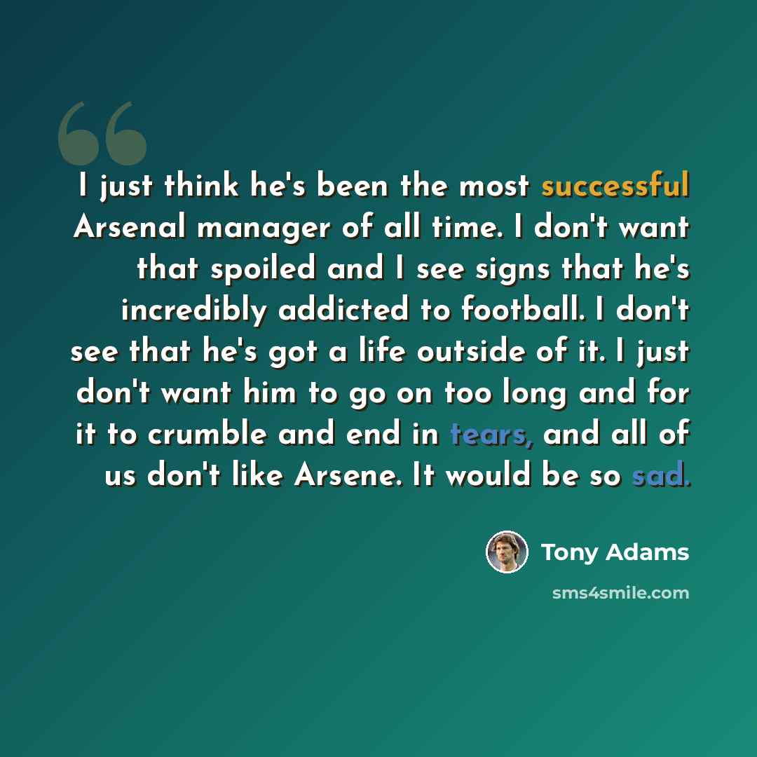 “I just think he's been the most successful Arsenal manager of all time. I don't want that spoiled and I see signs that he's incredibly addicted to football. I don't see that he's got a life outside of it. I just don't want him to go on too long and for it to crumble and end in tears, and all of us…” quote by Tony Adams