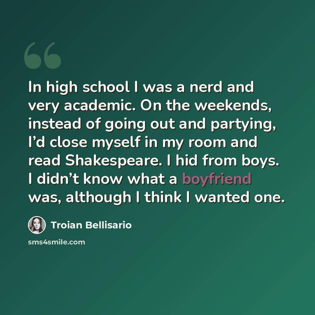 “In high school I was a nerd and very academic. On the weekends, instead of going out and partying, I’d close myself in my room and read Shakespeare. I hid from boys. I didn’t know what a boyfriend was, although I think I wanted one.” quote by Troian Bellisario