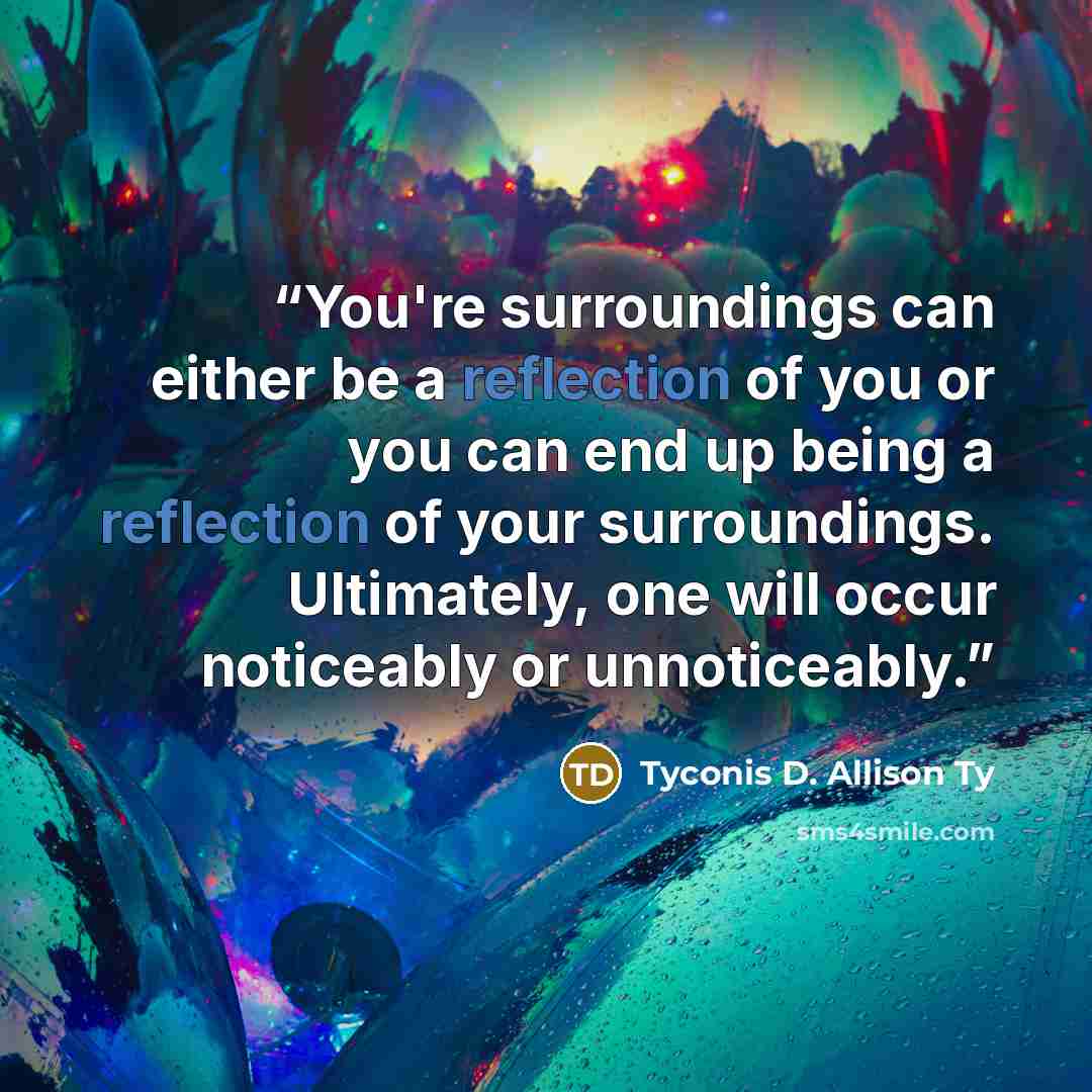 “You're surroundings can either be a reflection of you or you can end up being a reflection of your surroundings. Ultimately, one will occur noticeably or unnoticeably.” quote by Tyconis D. Allison Ty