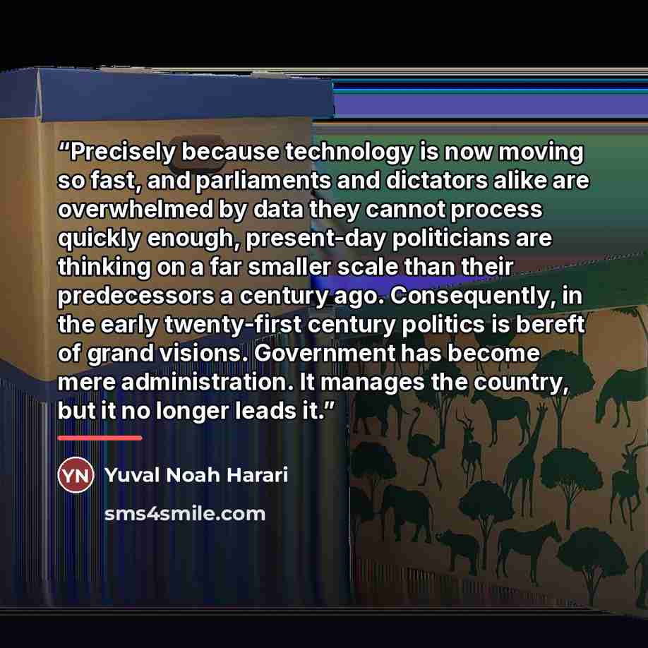 “Precisely because technology is now moving so fast, and parliaments and dictators alike are overwhelmed by data they cannot process quickly enough, present-day politicians are thinking on a far smaller scale than their predecessors a century ago. Consequently, in the early twenty-first century…” quote by Yuval Noah Harari