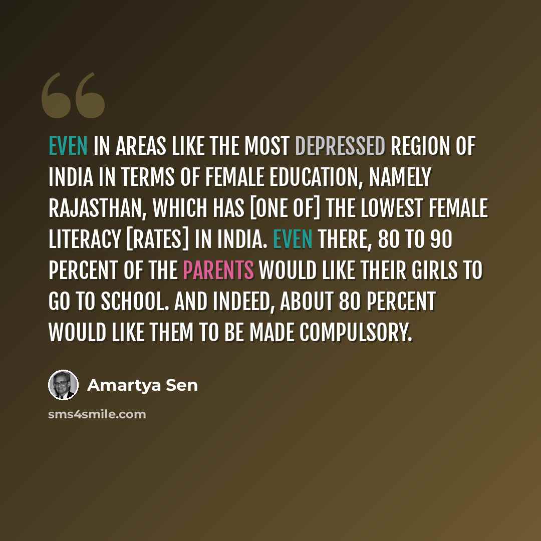 “Even in areas like the most depressed region of India in terms of female education, namely Rajasthan, which has [one of] the lowest female literacy [rates] in India. Even there, 80 to 90 percent of the parents would like their girls to go to school. And indeed, about 80 percent would like them to…” quote by Amartya Sen