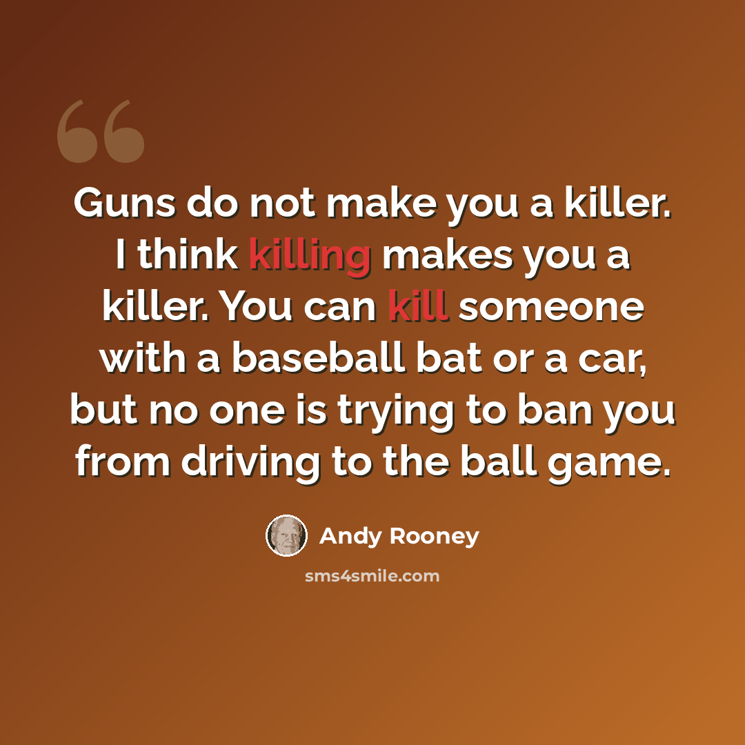 “Guns do not make you a killer. I think killing makes you a killer. You can kill someone with a baseball bat or a car, but no one is trying to ban you from driving to the ball game.” quote by Andy Rooney