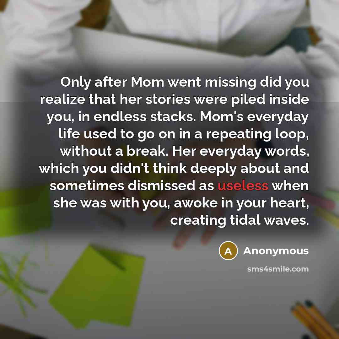 “Only after Mom went missing did you realize that her stories were piled inside you, in endless stacks. Mom's everyday life used to go on in a repeating loop, without a break. Her everyday words, which you didn't think deeply about and sometimes dismissed as useless when she was with you, awoke in…” quote by Anonymous