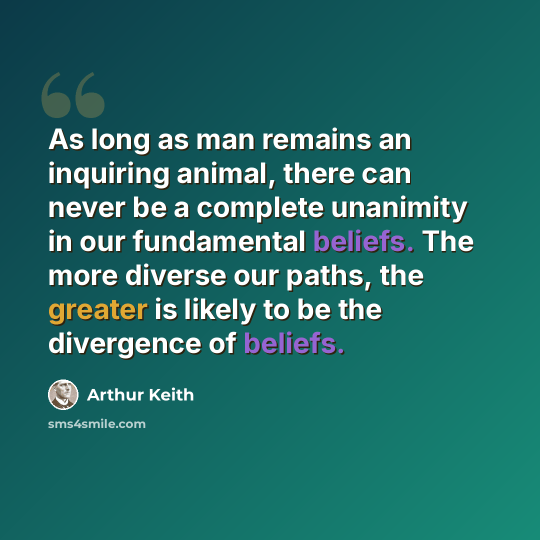 “As long as man remains an inquiring animal, there can never be a complete unanimity in our fundamental beliefs. The more diverse our paths, the greater is likely to be the divergence of beliefs.” quote by Arthur Keith