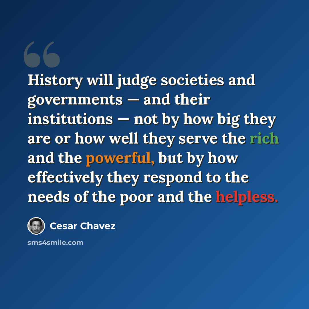 “History will judge societies and governments — and their institutions — not by how big they are or how well they serve the rich and the powerful, but by how effectively they respond to the needs of the poor and the helpless.” quote by Cesar Chavez