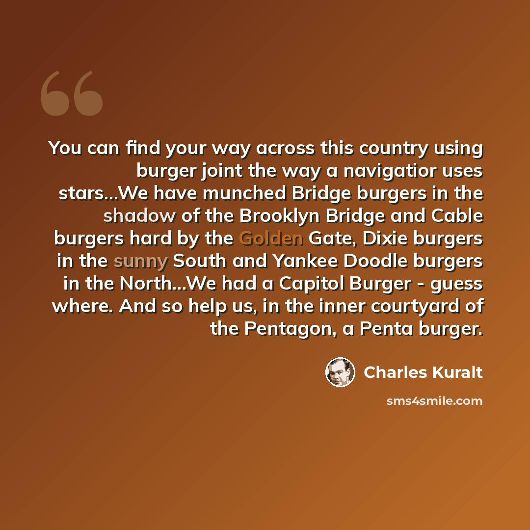“You can find your way across this country using burger joint the way a navigatior uses stars…We have munched Bridge burgers in the shadow of the Brooklyn Bridge and Cable burgers hard by the Golden Gate, Dixie burgers in the sunny South and Yankee Doodle burgers in the North…We had a Capitol…” quote by Charles Kuralt