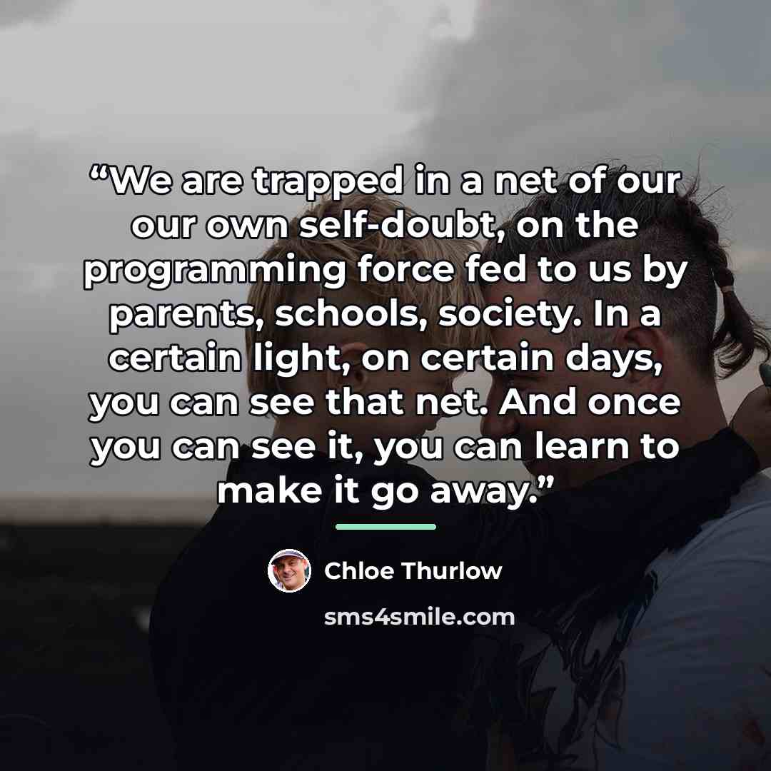“We are trapped in a net of our our own self-doubt, on the programming force fed to us by parents, schools, society. In a certain light, on certain days, you can see that net. And once you can see it, you can learn to make it go away.” quote by Chloe Thurlow