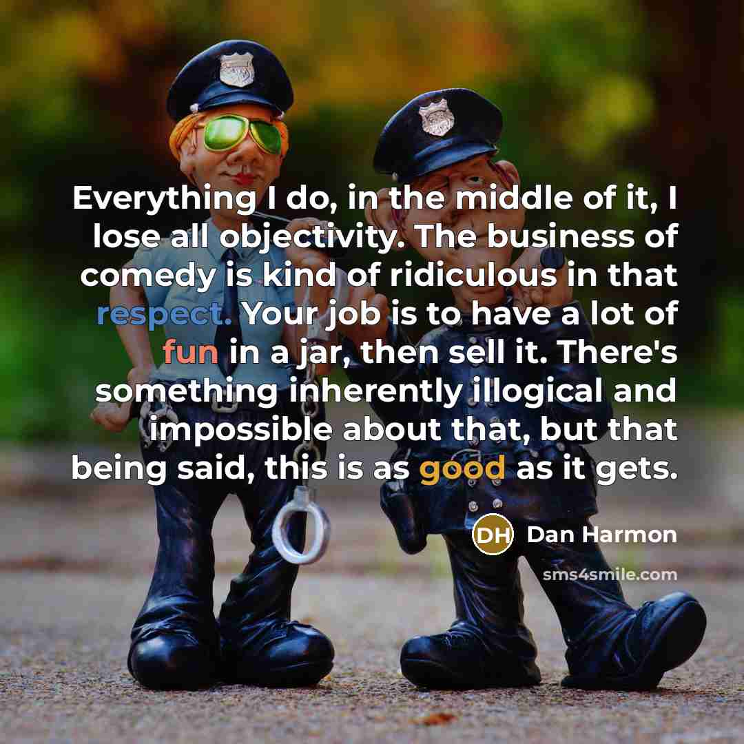 “Everything I do, in the middle of it, I lose all objectivity. The business of comedy is kind of ridiculous in that respect. Your job is to have a lot of fun in a jar, then sell it. There's something inherently illogical and impossible about that, but that being said, this is as good as it gets.” quote by Dan Harmon